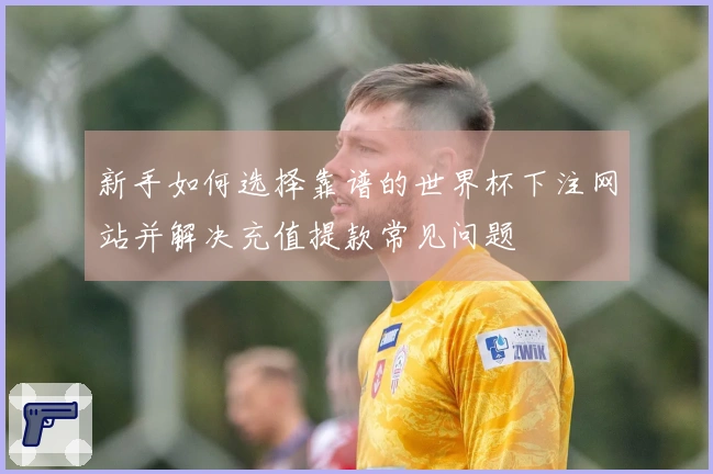 新手如何选择靠谱的世界杯下注网站并解决充值提款常见问题