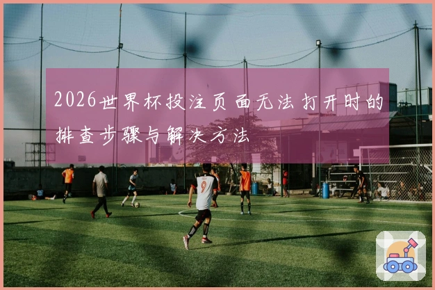 2026世界杯投注页面无法打开时的排查步骤与解决方法